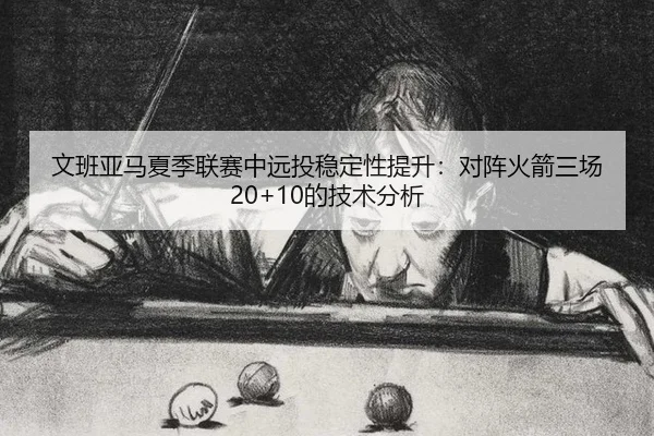 文班亚马夏季联赛中远投稳定性提升：对阵火箭三场20+10的技术分析